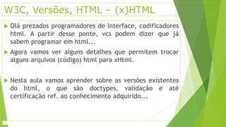 W3C, Versões, HTML – (x)HTML 
 Olá prezados programadores de Interface, codificadores 
html. A partir desse ponte, vcs podem dizer que já 
sabem programar em html... 
 Agora vamos ver alguns detalhes que permitem trocar 
alguns arquivos (código) html para xHtml. 
 Nesta aula vamos aprender sobre as versões existentes 
do html, o que são doctypes, validação e até 
certificação ref. ao conhecimento adquirido... 
 