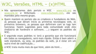 W3C, Versões, HTML – (x)HTML 
 Nós apresentamos dois portais o W3C – www.w3c.org ou 
www.w3c.br e W3Schools – www.w3schools.com, ele são 
mantidos pelo mesmo grupo. 
 Quem mantem os portais são os criadores e fundadores da Web, 
as pessoas que deram inicio as primeiras tecnologias web, os 
primeiros browsers, as pessoas que definiram com as tags iam 
funcionar, fazem sugestões para toda comunidade onde eles 
(indústria de hardware e software, ...) seguem os padrões da 
W3C. 
 E seguindo esses padrões vc terá a garantia que ele funcionará 
em todos os navegadores, será mais rápido. Então é bom aderir a 
web standards, ou seja, os padrões da web, já é estar em um 
outro nível de codificação... 
 A W3C trata muito mais do que html, além do html... 
 