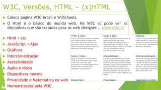 W3C, Versões, HTML – (x)HTML 
 Coloca pagina W3C brasil e W3Schools. 
 O Html é o básico do mundo web. Na W3C vc pode ver as 
disciplinas que são tratadas para os web designer... www.w3c.br 
 Html + css 
 JavaScript + Ajax 
 Gráficos 
 Intercionalização 
 Acessibilidade 
 Áudio e vídeo 
 Dispositivos móveis 
 Privacidade e Matemática na web 
 Normartizadas pela W3C. 
 