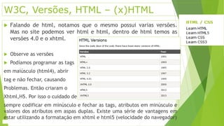 W3C, Versões, HTML – (x)HTML 
 Falando de html, notamos que o mesmo possui varias versões. 
Mas no site podemos ver html e html, dentro de html temos as 
versões 4.0 e o xhtml. 
 Observe as versões 
 Podíamos programar as tags 
em maiúsculo (html4), abrir 
tag e não fechar, causando 
Problemas. Então criaram o 
Xhtml,H5. Por isso o cuidado de 
sempre codificar em minúsculo e fechar as tags, atributos em minúsculo e 
valores dos atributos em aspas duplas. Existe uma série de vantagens em 
estar utilizando a formatação em xhtml e html5 (velocidade do navegador) 
 
