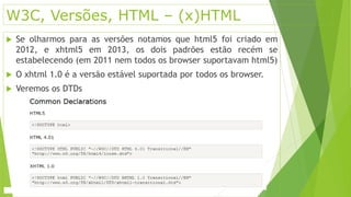 W3C, Versões, HTML – (x)HTML 
 Se olharmos para as versões notamos que html5 foi criado em 
2012, e xhtml5 em 2013, os dois padrões estão recém se 
estabelecendo (em 2011 nem todos os browser suportavam html5) 
 O xhtml 1.0 é a versão estável suportada por todos os browser. 
 Veremos os DTDs 
 