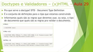 Doctypes e Validadores – (x)HTML – Aula 29 
 Pra que serve o doctype? DTD – Document Type Definition 
 É o conjunto de definições para o tipo que estamos construindo 
 Informamos quais são as regras que devemos usar, ou seja, o tipo 
de documento que quais são as regras pra validar o documento. 
 
