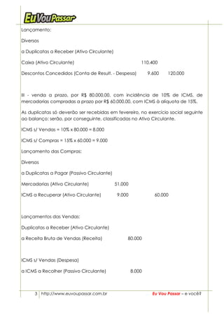 Lançamento:

Diversos

a Duplicatas a Receber (Ativo Circulante)

Caixa (Ativo Circulante)                                 110.400

Descontos Concedidos (Conta de Result. - Despesa)            9.600    120.000



III - venda a prazo, por R$ 80.000,00, com incidência de 10% de ICMS, de
mercadorias compradas a prazo por R$ 60.000,00, com ICMS à alíquota de 15%.

As duplicatas só deverão ser recebidas em fevereiro, no exercício social seguinte
ao balanço: serão, por conseguinte, classificadas no Ativo Circulante.

ICMS s/ Vendas = 10% x 80.000 = 8.000

ICMS s/ Compras = 15% x 60.000 = 9.000

Lançamento das Compras:

Diversos

a Duplicatas a Pagar (Passivo Circulante)

Mercadorias (Ativo Circulante)              51.000

ICMS a Recuperar (Ativo Circulante)          9.000              60.000



Lançamentos das Vendas:

Duplicatas a Receber (Ativo Circulante)

a Receita Bruta de Vendas (Receita)              80.000



ICMS s/ Vendas (Despesa)

a ICMS a Recolher (Passivo Circulante)               8.000



      3 http://www.euvoupassar.com.br                          Eu Vou Passar – e você?
 
