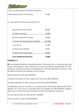 Custo das Mercadorias Vendidas (Despesa)

a Mercadorias (Ativo Circulante)                 51.000



IV – Apuração do Resultado do Exercício:



      Receita Bruta de Vendas                    80.000

      (-) ICMS s/ Vendas                         (8.000)

      Receita Líquida de Vendas                  72.000

      (-) Custo das Mercadorias Vendidas         (51.000)

      Lucro Bruto                                21.000

      (+) Descontos Obtidos                      8.400

      (-) Descontos Concedidos                   (9.600)

      Lucro Líquido do Exercício                 19.800

GABARITO: C

09- Na empresa Melíflua Comercial de Mel e Derivados S/A, o funcionamento da
conta Mercadorias é pelo método da conta mercadorias desdobrada em três:
estoques, compras e vendas, controladas por inventário periódico. Durante o mês
de abril esse sistema foi utilizado como se segue:

Saldo inicial da conta: R$ 120.000,00

Compras efetuadas no mês, a preço de nota fiscal: R$ 100.000,00

Vendas realizadas no mês, a preço de nota fiscal: R$ 180.000,00.

Considerando que as compras e as vendas sofrem tributação apenas de ICMS à
alíquota de 17% e que o inventário final foi avaliado em R$ 80.000,00, pode-se
dizer que o movimento de mercadorias no mês de referência ocasionou

a) custo das vendas no valor de R$ 116.800,00.

b) lucro bruto no valor de R$ 46.800,00.


      4 http://www.euvoupassar.com.br                       Eu Vou Passar – e você?
 