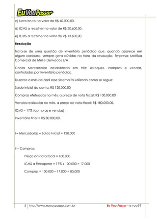 c) lucro bruto no valor de R$ 40.000,00.

d) ICMS a recolher no valor de R$ 30.600,00.

e) ICMS a recolher no valor de R$ 13.600,00.

Resolução

Trata-se de uma questão de inventário periódico que, quando aparece em
algum concurso, sempre gera dúvidas na hora da resolução. Empresa: Melíflua
Comercial de Mel e Derivados S/A

Conta Mercadorias desdobrada em três: estoques, compras e vendas,
controladas por inventário periódico.

Durante o mês de abril esse sistema foi utilizado como se segue:

Saldo inicial da conta: R$ 120.000,00

Compras efetuadas no mês, a preço de nota fiscal: R$ 100.000,00

Vendas realizadas no mês, a preço de nota fiscal: R$ 180.000,00.

ICMS = 17% (compras e vendas)

Inventário final = R$ 80.000,00.



I – Mercadorias – Saldo Inicial = 120.000



II – Compras:

      Preço da nota fiscal = 100.000

      ICMS a Recuperar = 17% x 100.000 = 17.000

      Compras = 100.000 – 17.000 = 83.000




      5 http://www.euvoupassar.com.br                      Eu Vou Passar – e você?
 