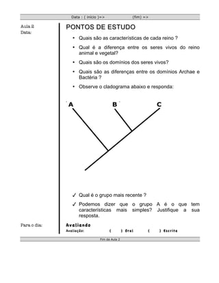 Data : ( início )=>                  (fim) =>

Aula 2        PONTOS DE ESTUDO
Data:
                 • Quais são as características de cada reino ?
                 • Qual é a diferença entre os seres vivos do reino
                   animal e vegetal?
                 • Quais são os domínios dos seres vivos?
                 • Quais são as diferenças entre os domínios Archae e
                   Bactéria ?
                 • Observe o cladograma abaixo e responda:




                  Qual é o grupo mais recente ?
                  Podemos dizer que o grupo A é o que tem
                   características mais simples? Justifique a sua
                   resposta.
Para o dia:   Avaliando
              Avaliação:              (         ) Oral      (   ) Escrita

                                Fim da Aula 2
 