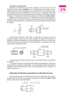 A U L A 
29 
Tolerância de batimento 
Quando um elemento dá uma volta completa em torno de seu eixo de 
rotação, ele pode sofrer oscilação, isto é, deslocamentos em relação ao eixo. 
Dependendo da função do elemento, esta oscilação tem de ser controlada para 
não comprometer a funcionalidade da peça. Por isso, é necessário que sejam 
determinadas as tolerâncias de batimento, que delimitam a oscilação aceitável do 
elemento. As tolerâncias de batimento podem ser de dois tipos: axial e radial. 
Axial, você já sabe, refere-se a eixo. Batimento axial quer dizer balanço no 
sentido do eixo. O campo de tolerância, no batimento axial, fica delimitado por 
dois planos paralelos entre si, a uma distância t e que são perpendiculares ao eixo 
de rotação. 
O batimento radial, por outro lado, é verificado em relação ao raio do 
elemento, quando o eixo der uma volta completa. O campo de tolerância, no 
batimento radial é delimitado por um plano perpendicular ao eixo de giro que 
define dois círculos concêntricos, de raios diferentes. A diferença t dos raios 
corresponde à tolerância radial. 
As tolerâncias de balanço são indicadas, nos desenhos técnicos, precedidas 
do símbolo: . 
A execução de peças com indicação de tolerâncias geométricas é tarefa que 
requer grande experiência e habilidade. A interpretação completa deste tipo de 
tolerância exige conhecimentos muito mais aprofundados, que escapam ao 
objetivo deste curso. 
Indicações de tolerâncias geométricas em desenhos técnicos 
Nos desenhos técnicos, as tolerâncias de forma, de orientação, de posição e 
de batimento são inscritas em quadros retangulares divididos em duas ou três 
partes, como mostra o desenho abaixo: 
 