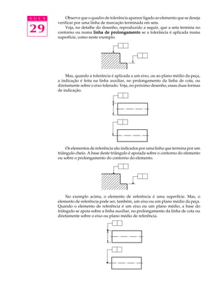A U L A 
29 
Observe que o quadro de tolerância aparece ligado ao elemento que se deseja 
verificar por uma linha de marcação terminada em seta. 
Veja, no detalhe do desenho, reproduzido a seguir, que a seta termina no 
contorno ou numa linha de prolongamento se a tolerância é aplicada numa 
superfície, como neste exemplo. 
Mas, quando a tolerância é aplicada a um eixo, ou ao plano médio da peça, 
a indicação é feita na linha auxiliar, no prolongamento da linha de cota, ou 
diretamente sobre o eixo tolerado. Veja, no próximo desenho, essas duas formas 
de indicação. 
Os elementos de referência são indicados por uma linha que termina por um 
triângulo cheio. A base deste triângulo é apoiada sobre o contorno do elemento 
ou sobre o prolongamento do contorno do elemento. 
No exemplo acima, o elemento de referência é uma superfície. Mas, o 
elemento de referência pode ser, também, um eixo ou um plano médio da peça. 
Quando o elemento de referência é um eixo ou um plano médio, a base do 
triângulo se apoia sobre a linha auxiliar, no prolongamento da linha de cota ou 
diretamente sobre o eixo ou plano médio de referência. 
 