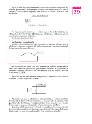 A U L A 
29 
Agora, vamos analisar o conteúdo do quadro dividido em duas partes. No 
primeiro quadrinho, da esquerda para a direita, vem sempre indicado o tipo de 
tolerância. No quadrinho seguinte, vem indicado o valor da tolerância, em 
milímetros: 
No exemplo acima, o símbolo: indica que se trata de tolerância de 
retilineidade de linha. O valor 0,1 indica que a tolerância de retilineidade, neste 
caso, é de um décimo de milímetro. 
Resolva o próximo exercício. 
Verificando o entendimento 
Indique a tolerância geométrica no quadro apropriado sabendo que: a 
tolerância é aplicada a uma superfície de forma qualquer; o valor da tolerância é 
de cinco centésimos de milímetro. 
Verifique se você acertou. Você deve ter inscrito o símbolo de tolerância de 
forma para superfície qualquer no quadrinho da esquerda. No quadrinho da 
direita você deve ter inscrito o valor da tolerância: 0,05. Sua resposta deve ter 
ficado assim: 
0,05 
Às vezes, o valor da tolerância vem precedido do símbolo indicativo de 
diâmetro: como no próximo exemplo. 
Aqui temos um caso de tolerância de forma: o símbolo indica tolerância 
de retilineidade de linha. Observe o símbolo antes do valor da tolerância 0,03. 
Quando o valor da tolerância vem após o símbolo isto quer dizer que o campo 
de tolerância correspondente pode ter a forma circular ou cilíndrica. 
Quando a tolerância deve ser verificada em relação a determinada extensão 
da peça, esta informação vem indicada no segundo quadrinho, separada do valor 
da tolerância por uma barra inclinada (/) . Veja, no próximo desenho: 
 