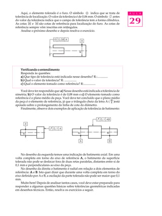 A U L A 
29 
Aqui, o elemento tolerado é o furo. O símbolo indica que se trata de 
tolerância de localização. O valor da tolerância é de 0,06 mm. O símbolo antes 
do valor da tolerância indica que o campo de tolerância tem a forma cilíndrica. 
As cotas e são cotas de referência para localização do furo. As cotas de 
referência sempre vêm inscritas em retângulos. 
Analise o próximo desenho e depois resolva o exercício. 
Verificando o entendimento 
Responda às questões: 
a) Que tipo de tolerância está indicada nesse desenho? R.:.............. 
b) Qual o valor da tolerância? R: ................ 
c) Qual o elemento tomado como referência? R:................ 
Você deve ter respondido que: a) Nesse desenho está indicada a tolerância de 
simetria; b) O valor da tolerância é de 0,08 mm e c) O elemento tomado como 
referência é o plano médio da peça. Você deve ter concluído que o plano médio 
da peça é o elemento de referência, já que o triângulo cheio da letra A ( )está 
apoiado sobre o prolongamento da linha de cota do diâmetro. 
Finalmente, observe dois exemplos de aplicação de tolerância de batimento: 
No desenho da esquerda temos uma indicação de batimento axial. Em uma 
volta completa em torno do eixo de referência A, o batimento da superfície 
tolerada não pode se deslocar fora de duas retas paralelas, distantes entre si de 
0,1 mm e perpendiculares ao eixo da peça. 
No desenho da direita o batimento é radial em relação a dois elementos de 
referência: A e B. Isto quer dizer que durante uma volta completa em torno do 
eixo definido por A e B, a oscilação da parte tolerada não pode ser maior que 0,1 
mm. 
Muito bem! Depois de analisar tantos casos, você deve estar preparado para 
responder a algumas questões básicas sobre tolerâncias geométricas indicadas 
em desenhos técnicos. Então, resolva os exercícios a seguir. 
 