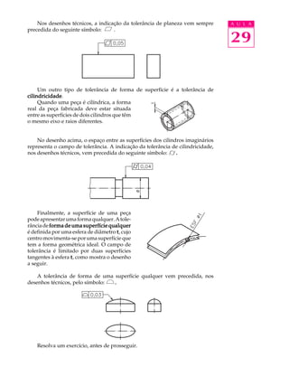 A U L A 
29 
Nos desenhos técnicos, a indicação da tolerância de planeza vem sempre 
precedida do seguinte símbolo: . 
Um outro tipo de tolerância de forma de superfície é a tolerância de 
cilindricidade. 
Quando uma peça é cilíndrica, a forma 
real da peça fabricada deve estar situada 
entre as superfícies de dois cilindros que têm 
o mesmo eixo e raios diferentes. 
No desenho acima, o espaço entre as superfícies dos cilindros imaginários 
representa o campo de tolerância. A indicação da tolerância de cilindricidade, 
nos desenhos técnicos, vem precedida do seguinte símbolo: . 
Finalmente, a superfície de uma peça 
pode apresentar uma forma qualquer. A tole-r 
ância de forma de uma superfície qualquer 
é definida por uma esfera de diâmetro t, cujo 
centro movimenta-se por uma superfície que 
tem a forma geométrica ideal. O campo de 
tolerância é limitado por duas superfícies 
tangentes à esfera t, como mostra o desenho 
a seguir. 
A tolerância de forma de uma superfície qualquer vem precedida, nos 
desenhos técnicos, pelo símbolo: . 
Resolva um exercício, antes de prosseguir. 
 
