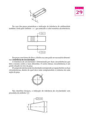 A U L A 
29 
No caso das peças prismáticas a indicação de tolerância de retilineidade 
também é feita pelo símbolo: que antecede o valor numérico da tolerância. 
Em peças com forma de disco, cilindro ou cone pode ser necessário determi-nar 
a tolerância de circularidade. 
A tolerância de circularidade é determinada por duas circunferências que 
têm o mesmo centro e raios diferentes. O centro dessas circunferências é um 
ponto situado no eixo da peça. 
O campo de tolerância de circularidade corresponde ao espaço t entre as duas 
circunferências, dentro do qual deve estar compreendido o contorno de cada 
seção da peça. 
Nos desenhos técnicos, a indicação da tolerância de circularidade vem 
precedida do símbolo: 
 