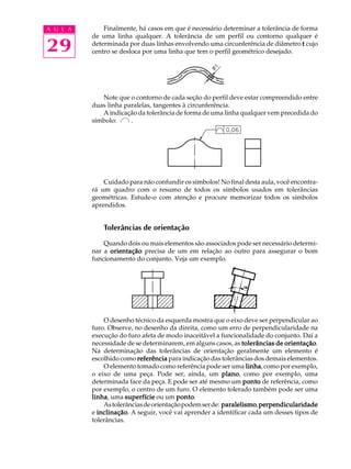 A U L A 
29 
Finalmente, há casos em que é necessário determinar a tolerância de forma 
de uma linha qualquer. A tolerância de um perfil ou contorno qualquer é 
determinada por duas linhas envolvendo uma circunferência de diâmetro t cujo 
centro se desloca por uma linha que tem o perfil geométrico desejado. 
Note que o contorno de cada seção do perfil deve estar compreendido entre 
duas linha paralelas, tangentes à circunferência. 
A indicação da tolerância de forma de uma linha qualquer vem precedida do 
símbolo: . 
Cuidado para não confundir os símbolos! No final desta aula, você encontra-r 
á um quadro com o resumo de todos os símbolos usados em tolerâncias 
geométricas. Estude-o com atenção e procure memorizar todos os símbolos 
aprendidos. 
Tolerâncias de orientação 
Quando dois ou mais elementos são associados pode ser necessário determi-nar 
a orientação precisa de um em relação ao outro para assegurar o bom 
funcionamento do conjunto. Veja um exemplo. 
O desenho técnico da esquerda mostra que o eixo deve ser perpendicular ao 
furo. Observe, no desenho da direita, como um erro de perpendicularidade na 
execução do furo afeta de modo inaceitável a funcionalidade do conjunto. Daí a 
necessidade de se determinarem, em alguns casos, as tolerâncias de orientação. 
Na determinação das tolerâncias de orientação geralmente um elemento é 
escolhido como referência para indicação das tolerâncias dos demais elementos. 
O elemento tomado como referência pode ser uma linha, como por exemplo, 
o eixo de uma peça. Pode ser, ainda, um plano, como por exemplo, uma 
determinada face da peça. E pode ser até mesmo um ponto de referência, como 
por exemplo, o centro de um furo. O elemento tolerado também pode ser uma 
linha, uma superfície ou um ponto. 
As tolerâncias de orientação podem ser de: paralelismo, perpendicularidade 
e inclinação. A seguir, você vai aprender a identificar cada um desses tipos de 
tolerâncias. 
 