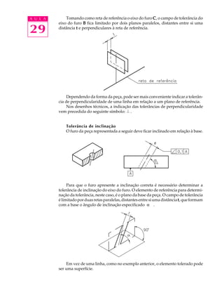 A U L A 
29 
Tomando como reta de referência o eixo do furo C, o campo de tolerância do 
eixo do furo B fica limitado por dois planos paralelos, distantes entre si uma 
distância t e perpendiculares à reta de referência. 
Dependendo da forma da peça, pode ser mais conveniente indicar a tolerân-cia 
de perpendicularidade de uma linha em relação a um plano de referência. 
Nos desenhos técnicos, a indicação das tolerâncias de perpendicularidade 
vem precedida do seguinte símbolo: . 
Tolerância de inclinação 
O furo da peça representada a seguir deve ficar inclinado em relação à base. 
Para que o furo apresente a inclinação correta é necessário determinar a 
tolerância de inclinação do eixo do furo. O elemento de referência para determi-na 
ção da tolerância, neste caso, é o plano da base da peça. O campo de tolerância 
é limitado por duas retas paralelas, distantes entre si uma distância t, que formam 
com a base o ângulo de inclinação especificado a . 
Em vez de uma linha, como no exemplo anterior, o elemento tolerado pode 
ser uma superfície. 
 