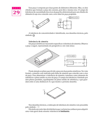 A U L A 
29 
Essa peça é composta por duas partes de diâmetros diferentes. Mas, os dois 
cilindros que formam a peça são coaxiais, pois têm o mesmo eixo. O campo de 
tolerância de coaxialidade dos eixos da peça fica determinado por um cilindro de 
diâmetro t cujo eixo coincide com o eixo ideal da peça projetada. 
A tolerância de concentricidade é identificada, nos desenhos técnicos, pelo 
símbolo: 
Tolerância de simetria 
Em peças simétricas é necessário especificar a tolerância de simetria. Observe 
a peça a seguir, representada em perspectiva e em vista única: 
Preste atenção ao plano que divide a peça em duas partes simétricas. Na vista 
frontal, a simetria vem indicada pela linha de simetria que coincide com o eixo 
da peça. Para determinar a tolerância de simetria, tomamos como elemento de 
referência o plano médio ou eixo da peça. O campo de tolerância é limitado por 
dois planos paralelos, equidistantes do plano médio de referência, e que guar-dam 
entre si uma distância t. É o que mostra o próximo desenho. 
Nos desenhos técnicos, a indicação de tolerância de simetria vem precedida 
pelo símbolo : 
Há ainda um outro tipo de tolerância que você precisa conhecer para adquirir 
uma visão geral deste assunto: tolerância de batimento. 
 