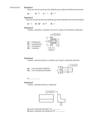 A U L A 
29 
Exercício 1 
Faça um círculo em torno dos símbolos que indicam tolerâncias de forma: 
a) b) c) d) 
Exercício 2 
Faça um círculo em torno do símbolo que indica tolerância de concentricidade. 
a) b) c) d) 
Exercício 3 
Analise o desenho e assinale com um X os tipos de tolerâncias indicados. 
a) ( ) batimento; 
b) ( ) paralelismo; 
c) ( ) inclinação; 
d) ( ) simetria. 
Exercício 4 
Analise o desenho abaixo e assinale com X qual o elemento tolerado: 
a) ( ) eixo da parte cilíndrica 
b) ( ) eixo da parte prismática 
R.: ........................ 
Exercício 5 
Analise o desenho técnico e responda: 
a) qual o elemento tolerado? R.: .................. 
b) qual o elemento de referência? R.: ..................... 
Exercícios 
 