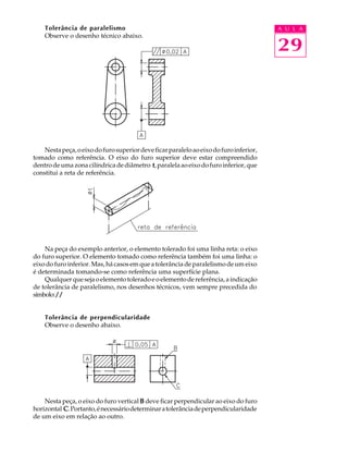 A U L A 
29 
Tolerância de paralelismo 
Observe o desenho técnico abaixo. 
Nesta peça, o eixo do furo superior deve ficar paralelo ao eixo do furo inferior, 
tomado como referência. O eixo do furo superior deve estar compreendido 
dentro de uma zona cilíndrica de diâmetro t, paralela ao eixo do furo inferior, que 
constitui a reta de referência. 
Na peça do exemplo anterior, o elemento tolerado foi uma linha reta: o eixo 
do furo superior. O elemento tomado como referência também foi uma linha: o 
eixo do furo inferior. Mas, há casos em que a tolerância de paralelismo de um eixo 
é determinada tomando-se como referência uma superfície plana. 
Qualquer que seja o elemento tolerado e o elemento de referência, a indicação 
de tolerância de paralelismo, nos desenhos técnicos, vem sempre precedida do 
símbolo: // 
Tolerância de perpendicularidade 
Observe o desenho abaixo. 
Nesta peça, o eixo do furo vertical B deve ficar perpendicular ao eixo do furo 
horizontal C. Portanto, é necessário determinar a tolerância de perpendicularidade 
de um eixo em relação ao outro. 
 