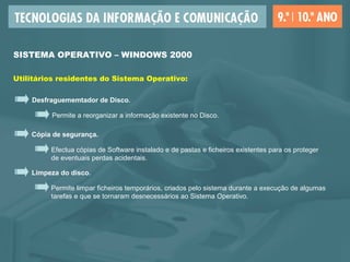 SISTEMA OPERATIVO – WINDOWS 2000
Utilitários residentes do Sistema Operativo:
Desfraguememtador de Disco.
Permite a reorganizar a informação existente no Disco.
Cópia de segurança.
Efectua cópias de Software instalado e de pastas e ficheiros existentes para os proteger
de eventuais perdas acidentais.
Limpeza do disco.
Permite limpar ficheiros temporários, criados pelo sistema durante a execução de algumas
tarefas e que se tornaram desnecessários ao Sistema Operativo.
 