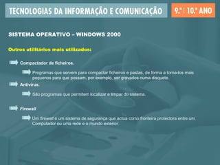 SISTEMA OPERATIVO – WINDOWS 2000
Outros utilitários mais utilizados:
Compactador de ficheiros.
Programas que servem para compactar ficheiros e pastas, de forma a torna-los mais
pequenos para que possam, por exemplo, ser gravados numa disquete.
Antivírus.
São programas que permitem localizar e limpar do sistema.
Firewall
Um firewall é um sistema de segurança que actua como fronteira protectora entre um
Computador ou uma rede e o mundo exterior.
 