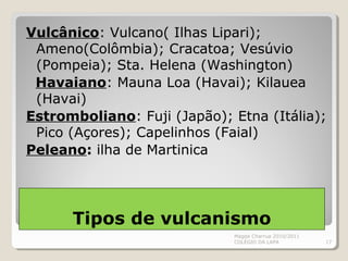 Vulcânico: Vulcano( Ilhas Lipari);
Ameno(Colômbia); Cracatoa; Vesúvio
(Pompeia); Sta. Helena (Washington)
Havaiano: Mauna Loa (Havai); Kilauea
(Havai)
Estromboliano: Fuji (Japão); Etna (Itália);
Pico (Açores); Capelinhos (Faial)
Peleano: ilha de Martinica
Magda Charrua 2010/2011
COLÉGIO DA LAPA 17
Tipos de vulcanismo
 