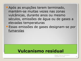 Vulcanismo residual
Após as erupções terem terminado,
mantém-se muitas vezes nas zonas
vulcânicas, durante anos ou mesmo
séculos, emissões de água ou de gases a
elevadas temperaturas
Essas emissões de gases designam-se por
fumarolas
Magda Charrua 2010/2011
COLÉGIO DA LAPA 18
 