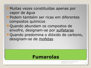 Fumarolas
Muitas vezes constituídas apenas por
vapor de água
Podem também ser ricas em diferentes
compostos químicos
Quando abundam os compostos de
enxofre, designam-se por sulfataras
Quando predomina o dióxido de carbono,
designam-se de mofetas
Magda Charrua 2010/2011
COLÉGIO DA LAPA 20
 