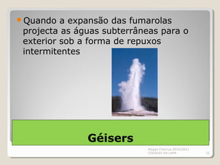 Géisers
Quando a expansão das fumarolas
projecta as águas subterrâneas para o
exterior sob a forma de repuxos
intermitentes
Magda Charrua 2010/2011
COLÉGIO DA LAPA 22
 