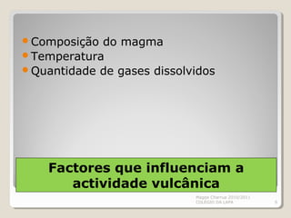 Factores que influenciam a
actividade vulcânica
Composição do magma
Temperatura
Quantidade de gases dissolvidos
Magda Charrua 2010/2011
COLÉGIO DA LAPA 6
 