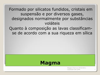 Magma
Formado por silicatos fundidos, cristais em
suspensão e por diversos gases,
designados normalmente por substâncias
voláteis
Quanto à composição as lavas classificam-
se de acordo com a sua riqueza em sílica
Magda Charrua 2010/2011
COLÉGIO DA LAPA 7
 