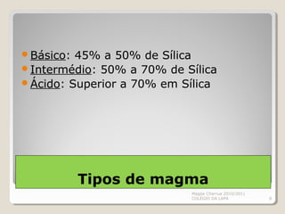 Tipos de magma
Básico: 45% a 50% de Sílica
Intermédio: 50% a 70% de Sílica
Ácido: Superior a 70% em Sílica
Magda Charrua 2010/2011
COLÉGIO DA LAPA 8
 