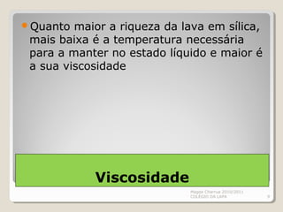Viscosidade
Quanto maior a riqueza da lava em sílica,
mais baixa é a temperatura necessária
para a manter no estado líquido e maior é
a sua viscosidade
Magda Charrua 2010/2011
COLÉGIO DA LAPA 9
 
