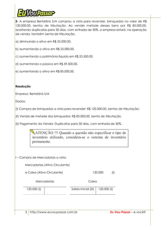2- A empresa Bertolânis S/A comprou a vista para revender, brinquedos no valor de R$
120.000,00, isentos de tributação. Ao vender metade desses bens por R$ 85.000,00,
aceitando duplicatas para 30 dias, com entrada de 30%, a empresa estará, na operação
de venda, também isenta de tributação,

a) diminuindo o ativo em R$ 35.000,00.

b) aumentando o ativo em R$ 25.000,00.

c) aumentando o patrimônio líquido em R$ 25.500,00.

d) aumentando o passivo em R$ 59.500,00.

e) aumentando o ativo em R$ 85.000,00.



Resolução

Empresa: Bertolânis S/A

Dados:

(i) Compra de brinquedos a vista para revender: R$ 120.000,00, isentos de tributação;

(ii) Venda de metade dos brinquedos: R$ 85.000,00, isenta de tributação.

(ii) Pagamento da Venda: Duplicatas para 30 dias, com entrada de 30%.


               ATENÇÃO !!! Quando a questão não especificar o tipo de
             inventário utilizado, considera-se o sistema de inventário
             permanente.



I – Compra de Mercadorias a vista:

      Mercadorias (Ativo Circulante)

      a Caixa (Ativo Circulante)                         120.000        (I)

               Mercadorias                            Caixa

         120.000 (I)                     Saldo Inicial (SI)   120.000 (I)




      3 http://www.euvoupassar.com.br                                  Eu Vou Passar – e você?
 