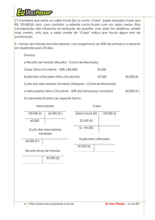 (*) Considere que existe um saldo inicial (SI) na conta “Caixa” (saldo devedor) maior que
R$ 120.000,00, pois, caso contrário, a referida conta ficaria com um saldo credor. Esta
consideração não influencia na resolução da questão, mas, para fins didáticos, estaria
mais correto, visto que, o saldo credor de “Caixa” indica que houve algum erro de
escrituração.

II – Venda de metade das Mercadorias, com pagamento de 30% de entrada e o restante
em duplicatas para 30 dias.

      Diversos

      a Receita de Vendas (Receita – Conta de Resultado)

      Caixa (Ativo Circulante – 30% x 85.000)                   25.500

      Duplicatas a Receber (Ativo Circulante)                    59.500              85.000 (II)

      Custo das Mercadorias Vendidas (Despesa – Conta de Resultado)

      a Mercadorias (Ativo Circulante - 50% dos brinquedos vendidos)                 60.000 (II´)

      Os razonetes ficariam da seguinte forma:

                 Mercadorias                                  Caixa

         120.000 (I)    60.000 (II’)       Saldo Inicial (SI)         120.000 (I)

           60.000                               25.500 (II)

                                                SI – 94.500
          Custo das Mercadorias
                Vendidas
                                                Duplicatas a Receber
       60.000 (II’)
                                            59.500 (II)
       Receita Bruta de Vendas

                       85.000 (II)




      4 http://www.euvoupassar.com.br                                   Eu Vou Passar – e você?
 