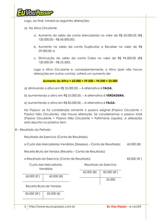 Logo, ao final, haverá as seguintes alterações:

      a) No Ativo Circulante:

              a. Aumento do saldo da conta Mercadorias no valor de R$ 60.000,00 (R$
                 120.000,00 – R$ 60.000,00);

              b. Aumento no saldo da conta Duplicatas a Receber no valor de R$
                 59.500,00; e

              c. Diminuição do saldo da conta Caixa no valor de R$ 94.500,00 (R$
                 120.000,00 – R$ 25.500).

              Logo o Ativo Circulante e, conseqüentemente, o Ativo (pois não houve
              alterações em outras contas), sofrerá um aumento de:

                       Aumento do Ativo = 60.000 + 59.500 – 94.500 = 25.000

      a) diminuindo o ativo em R$ 35.000,00. – A alternativa é FALSA.

      b) aumentando o ativo em R$ 25.000,00. – A alternativa é VERDADEIRA.

      e) aumentando o ativo em R$ 85.000,00. – A alternativa é FALSA.

      No Passivo: se for considerado somente o passivo exigível (Passivo Circulante +
      Passivo Não Circulante), não houve alteração. Se considerarmos o passivo total
      (Passivo Circulante + Passivo Não Circulante + Patrimônio Líquido), a alteração
      está descrita no próximo item.

III – Resultado do Período:

      Resultado do Exercício (Conta de Resultado)

      a Custo das Mercadorias Vendidas (Despesa – Conta de Resultado)            60.000 (III)

      Receita Bruta de Vendas (Receita – Conta de Resultado)

      a Resultado do Exercício (Conta de Resultado)                              85.000 (III´)

           Custo das Mercadorias                   Resultado do Exercício
                 Vendidas
                                                  60.000 (III)   85.000 (III’)
        60.000 (II’)       60.000 (III)
                                                                   25.000

        Receita Bruta de Vendas

       85.000 (III’)     85.000 (II)



       5 http://www.euvoupassar.com.br                              Eu Vou Passar – e você?
 