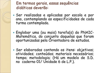 Em termos gerais, essas sequências didáticas deverão: 
Ser realizadas e aplicadas por escola e por ano, contemplando as especificidades de cada turma contemplada. 
Englobar uma (ou mais) tarefa(s) do PNAIC- Matemática, do conjunto daquelas que foram oportunizadas pela Orientadora de estudos. 
Ser elaboradas contendo os itens: objetivos; atividades; conteúdos; materiais necessários; tempo; metodologia; (Há um modelo de S.D. no caderno 01/ Unidade 6 de L.P.).  