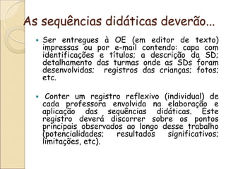 As sequências didáticas deverão... 
Ser entregues à OE (em editor de texto) impressas ou por e-mail contendo: capa com identificações e títulos; a descrição da SD; detalhamento das turmas onde as SDs foram desenvolvidas; registros das crianças; fotos; etc. 
 Conter um registro reflexivo (individual) de cada professora envolvida na elaboração e aplicação das sequências didáticas. Este registro deverá discorrer sobre os pontos principais observados ao longo desse trabalho (potencialidades; resultados significativos; limitações, etc). 
 