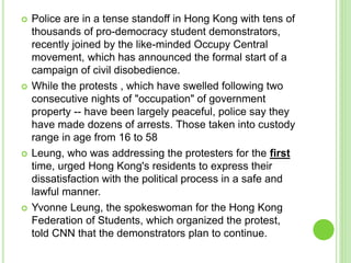  Police are in a tense standoff in Hong Kong with tens of 
thousands of pro-democracy student demonstrators, 
recently joined by the like-minded Occupy Central 
movement, which has announced the formal start of a 
campaign of civil disobedience. 
 While the protests , which have swelled following two 
consecutive nights of "occupation" of government 
property -- have been largely peaceful, police say they 
have made dozens of arrests. Those taken into custody 
range in age from 16 to 58 
 Leung, who was addressing the protesters for the first 
time, urged Hong Kong's residents to express their 
dissatisfaction with the political process in a safe and 
lawful manner. 
 Yvonne Leung, the spokeswoman for the Hong Kong 
Federation of Students, which organized the protest, 
told CNN that the demonstrators plan to continue. 
 