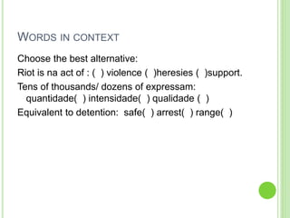 WORDS IN CONTEXT 
Choose the best alternative: 
Riot is na act of : ( ) violence ( )heresies ( )support. 
Tens of thousands/ dozens of expressam: 
quantidade( ) intensidade( ) qualidade ( ) 
Equivalent to detention: safe( ) arrest( ) range( ) 
 