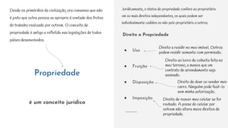 Propriedade
é um conceito jurídico
Direito a Propriedade
● Uso
● Fruição
● Disposição
● Imposição
Desde os primórdios da civilização, era consenso que não
é justo que outra pessoa se aproprie à vontade dos frutos
do trabalho realizado por outrem. O conceito de
propriedade é antigo e refletido nas legislações de todos
países desenvolvidos.
Juridicamente, o status de propriedade confere ao proprietário
um ou mais direitos independentes, os quais podem ser
individualmente cedidos ou não pelo proprietário a outros.
Direito a residir no meu imóvel. Outros
podem residir somente com permissão.
Direito ao lucro da colheita feita no
meu terreno, a menos que um
contrato de arrendamento seja
assinado.
Direito de doar ou vender meu
carro. Ninguém pode fazê-lo
sem minha autorização.
Direito de reaver meu celular se for
roubado. A posse do celular por
outrem não altera meus direitos de
propriedade.
 