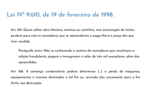Lei Nº 9.610, de 19 de fevereiro de 1998.
Art. 103. Quem editar obra literária, artística ou cientíﬁca, sem autorização do titular,
perderá para este os exemplares que se apreenderem e pagar-lhe-á o preço dos que
tiver vendido.
Parágrafo único. Não se conhecendo o número de exemplares que constituem a
edição fraudulenta, pagará o transgressor o valor de três mil exemplares, além dos
apreendidos.
Art. 106. A sentença condenatória poderá determinar (...) a perda de máquinas,
equipamentos e insumos destinados a tal ﬁm ou, servindo eles unicamente para o ﬁm
ilícito, sua destruição.
 