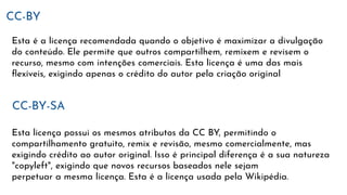 CC-BY
Esta é a licença recomendada quando o objetivo é maximizar a divulgação
do conteúdo. Ele permite que outros compartilhem, remixem e revisem o
recurso, mesmo com intenções comerciais. Esta licença é uma das mais
ﬂexíveis, exigindo apenas o crédito do autor pela criação original
CC-BY-SA
Esta licença possui os mesmos atributos da CC BY, permitindo o
compartilhamento gratuito, remix e revisão, mesmo comercialmente, mas
exigindo crédito ao autor original. Isso é principal diferença é a sua natureza
"copyleft", exigindo que novos recursos baseados nele sejam
perpetuar a mesma licença. Esta é a licença usada pela Wikipédia.
 
