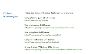 Outras
informações
These are links with more technical information
Comprehensive guide about licenses
https://www.gnu.org/licenses
How to choose an OSS license
https://www.gnu.org/licenses/license-recommendations.html
How to apply an OSS license
https://www.gnu.org/licenses/gpl-howto.html
Comparison of several OSS licenses
https://www.gnu.org/licenses/gpl-faq.html
A very detailed FAQ about GNU licenses
https://www.gnu.org/licenses/license-list.html#DocumentationLicenses
 