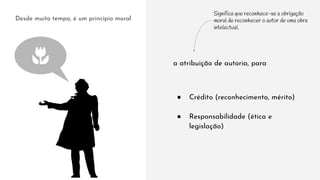 Desde muito tempo, é um princípio moral
a atribuição de autoria, para
● Crédito (reconhecimento, mérito)
● Responsabilidade (ética e
legislação)
Significa que reconhece-se a obrigação
moral de reconhecer o autor de uma obra
intelectual.
 
