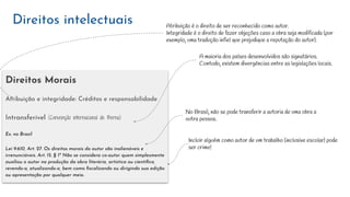 Direitos Morais
Atribuição e integridade: Créditos e responsabilidade
Intransferível (Convenção internacional de Berna)
Ex. no Brasil
Lei 9.610, Art. 27. Os direitos morais do autor são inalienáveis e
irrenunciáveis. Art. 15. § 1º Não se considera co-autor quem simplesmente
auxiliou o autor na produção da obra literária, artística ou cientíﬁca,
revendo-a, atualizando-a, bem como ﬁscalizando ou dirigindo sua edição
ou apresentação por qualquer meio.
Direitos intelectuais
A maioria dos países desenvolvidos são signatários.
Contudo, existem divergências entre as legislações locais.
No Brasil, não se pode transferir a autoria de uma obra a
outra pessoa.
Atribuição é o direito de ser reconhecido como autor.
Integridade é o direito de fazer objeções caso a obra seja modificada (por
exemplo, uma tradução infiel que prejudique a reputação do autor).
Incluir alguém como autor de um trabalho (inclusive escolar) pode
ser crime!
 
