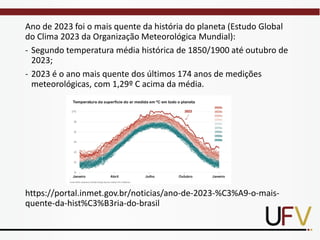 Ano de 2023 foi o mais quente da história do planeta (Estudo Global
do Clima 2023 da Organização Meteorológica Mundial):
- Segundo temperatura média histórica de 1850/1900 até outubro de
2023;
- 2023 é o ano mais quente dos últimos 174 anos de medições
meteorológicas, com 1,29º C acima da média.
https://portal.inmet.gov.br/noticias/ano-de-2023-%C3%A9-o-mais-
quente-da-hist%C3%B3ria-do-brasil
 