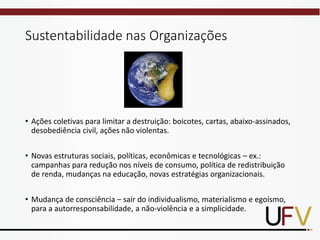Sustentabilidade nas Organizações
• Ações coletivas para limitar a destruição: boicotes, cartas, abaixo-assinados,
desobediência civil, ações não violentas.
• Novas estruturas sociais, políticas, econômicas e tecnológicas – ex.:
campanhas para redução nos níveis de consumo, política de redistribuição
de renda, mudanças na educação, novas estratégias organizacionais.
• Mudança de consciência – sair do individualismo, materialismo e egoísmo,
para a autorresponsabilidade, a não-violência e a simplicidade.
 