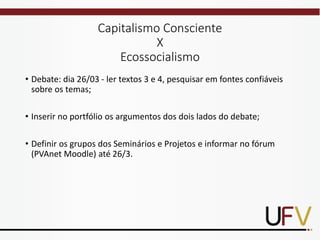 Capitalismo Consciente
X
Ecossocialismo
• Debate: dia 26/03 - ler textos 3 e 4, pesquisar em fontes confiáveis
sobre os temas;
• Inserir no portfólio os argumentos dos dois lados do debate;
• Definir os grupos dos Seminários e Projetos e informar no fórum
(PVAnet Moodle) até 26/3.
 