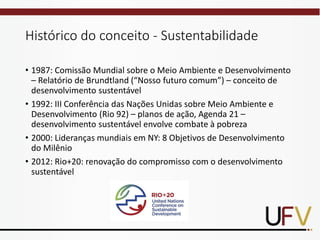 Histórico do conceito - Sustentabilidade
• 1987: Comissão Mundial sobre o Meio Ambiente e Desenvolvimento
– Relatório de Brundtland (“Nosso futuro comum”) – conceito de
desenvolvimento sustentável
• 1992: III Conferência das Nações Unidas sobre Meio Ambiente e
Desenvolvimento (Rio 92) – planos de ação, Agenda 21 –
desenvolvimento sustentável envolve combate à pobreza
• 2000: Lideranças mundiais em NY: 8 Objetivos de Desenvolvimento
do Milênio
• 2012: Rio+20: renovação do compromisso com o desenvolvimento
sustentável
 