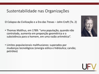 Sustentabilidade nas Organizações
O Colapso da Civilização e a Era das Trevas – John Croft (Tx. 2)
• Thomas Malthus, em 1789: “uma população, quando não
controlada, aumenta em proporção geométrica e a
subsistência para o homem, em uma razão aritmética”.
• Limites populacionais malthusianos: superados por
mudanças tecnológicas (energia eólica e hidráulica; carvão;
petróleo)
 