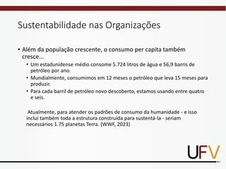 Sustentabilidade nas Organizações
• Além da população crescente, o consumo per capita também
cresce...
• Um estadunidense médio consome 5.724 litros de água e 56,9 barris de
petróleo por ano.
• Mundialmente, consumimos em 12 meses o petróleo que leva 15 meses para
produzir.
• Para cada barril de petróleo novo descoberto, estamos usando entre quatro
e seis.
Atualmente, para atender os padrões de consumo da humanidade - e isso
inclui também toda a estrutura construída para sustentá-la - seriam
necessários 1.75 planetas Terra. (WWF, 2023)
 